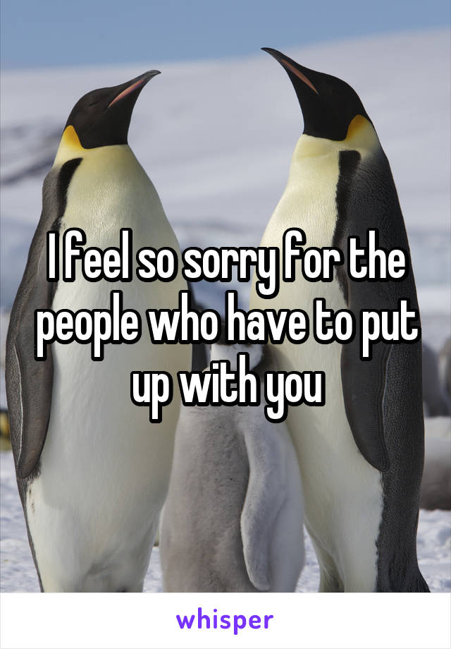 I feel so sorry for the people who have to put up with you