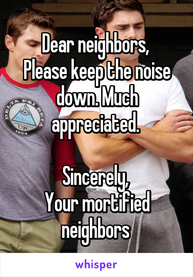 Dear neighbors, 
Please keep the noise down. Much appreciated. 

Sincerely, 
Your mortified neighbors 