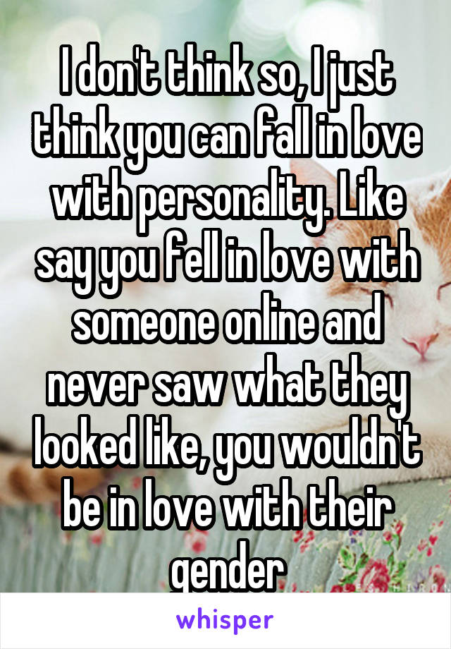 I don't think so, I just think you can fall in love with personality. Like say you fell in love with someone online and never saw what they looked like, you wouldn't be in love with their gender