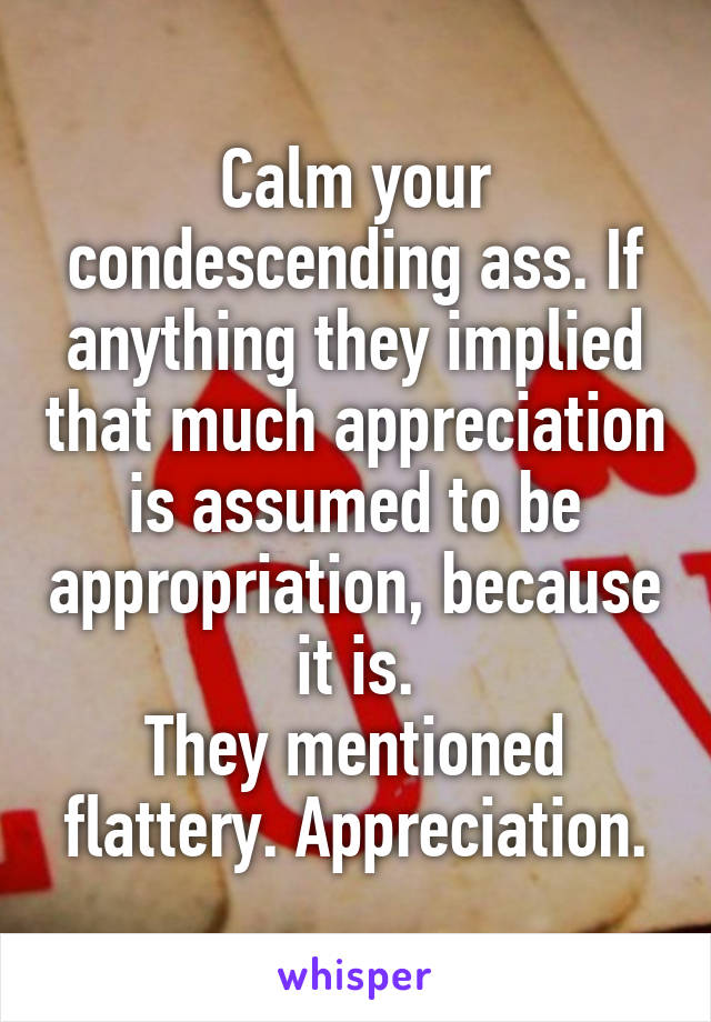 Calm your condescending ass. If anything they implied that much appreciation is assumed to be appropriation, because it is.
They mentioned flattery. Appreciation.