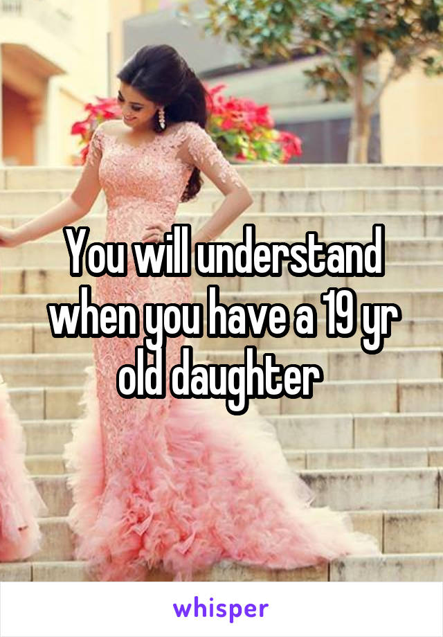 You will understand when you have a 19 yr old daughter 