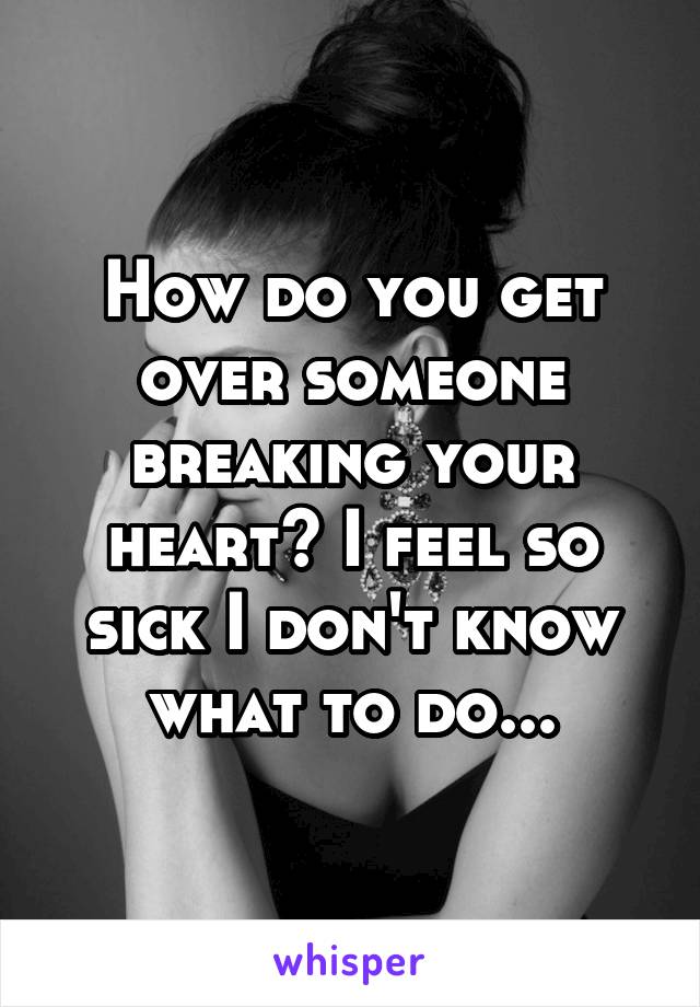 How do you get over someone breaking your heart? I feel so sick I don't know what to do...