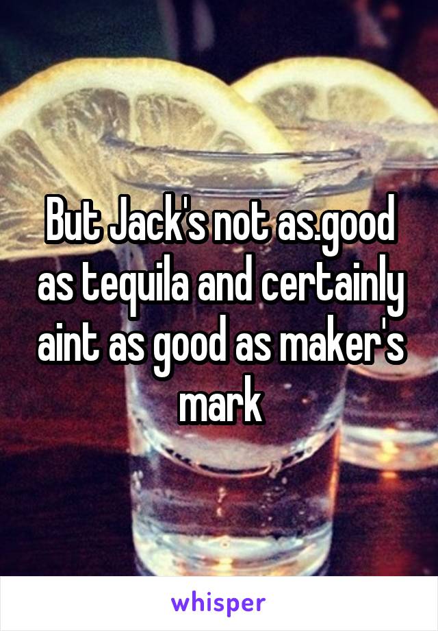 But Jack's not as.good as tequila and certainly aint as good as maker's mark