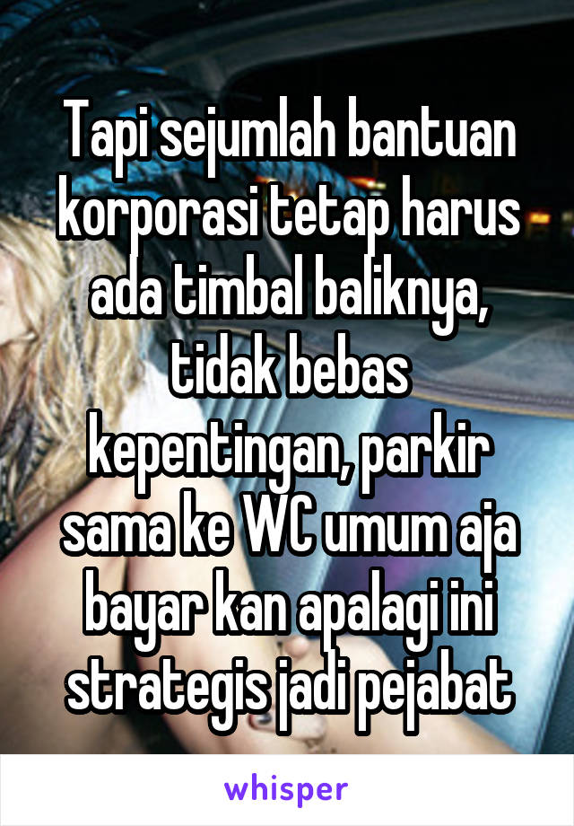 Tapi sejumlah bantuan korporasi tetap harus ada timbal baliknya, tidak bebas kepentingan, parkir sama ke WC umum aja bayar kan apalagi ini strategis jadi pejabat