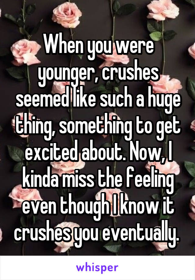 When you were younger, crushes seemed like such a huge thing, something to get excited about. Now, I kinda miss the feeling even though I know it crushes you eventually. 