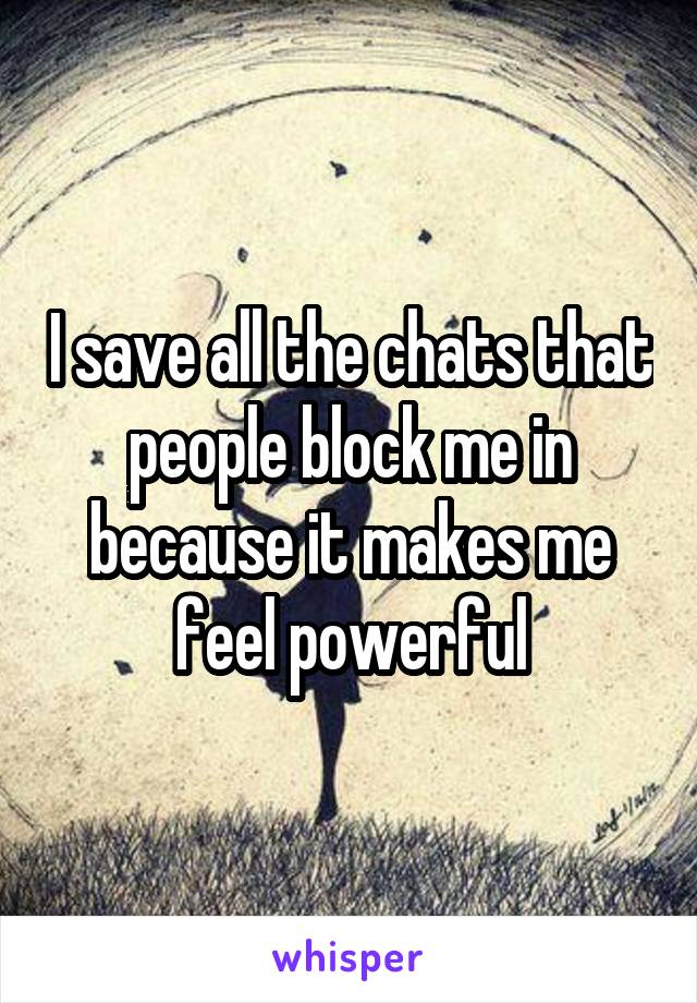 I save all the chats that people block me in because it makes me feel powerful