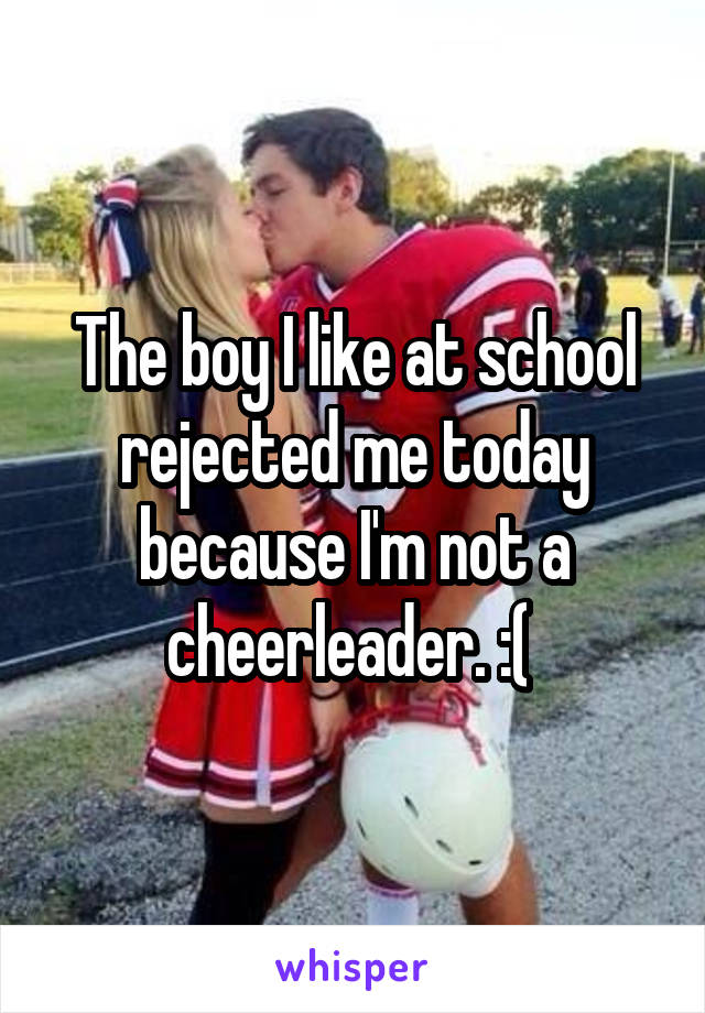 The boy I like at school rejected me today because I'm not a cheerleader. :( 