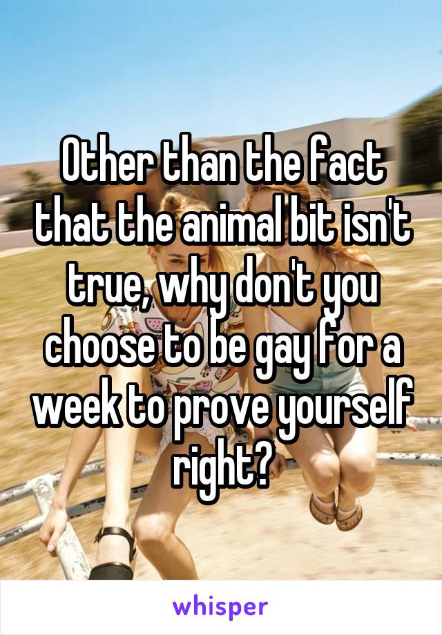 Other than the fact that the animal bit isn't true, why don't you choose to be gay for a week to prove yourself right?