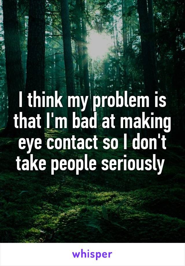 I think my problem is that I'm bad at making eye contact so I don't take people seriously 