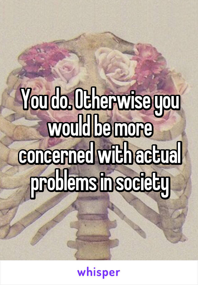 You do. Otherwise you would be more concerned with actual problems in society