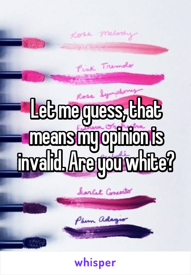 Let me guess, that means my opinion is invalid. Are you white?