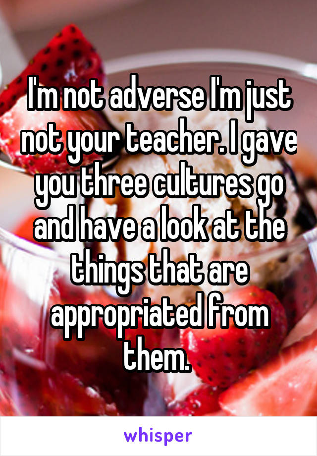 I'm not adverse I'm just not your teacher. I gave you three cultures go and have a look at the things that are appropriated from them. 