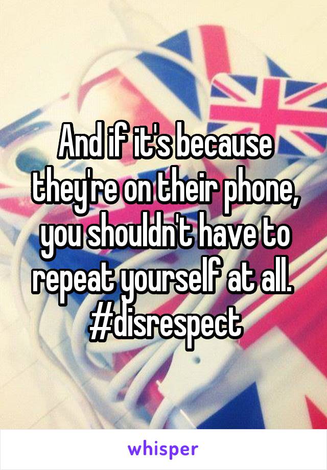 And if it's because they're on their phone, you shouldn't have to repeat yourself at all. 
#disrespect