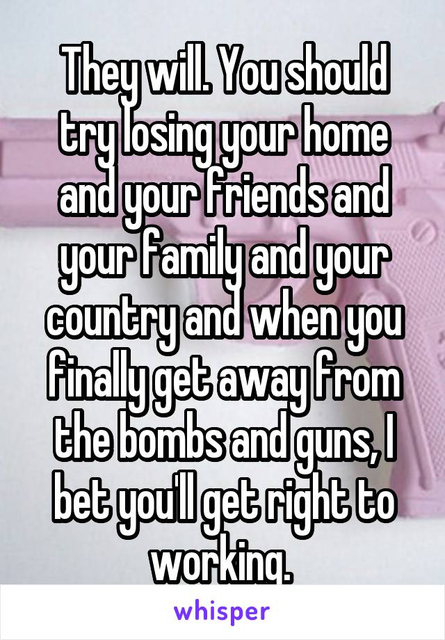 They will. You should try losing your home and your friends and your family and your country and when you finally get away from the bombs and guns, I bet you'll get right to working. 