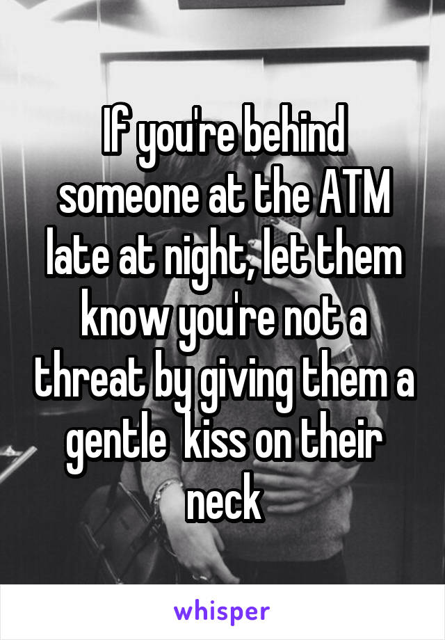 If you're behind someone at the ATM late at night, let them know you're not a threat by giving them a gentle  kiss on their neck