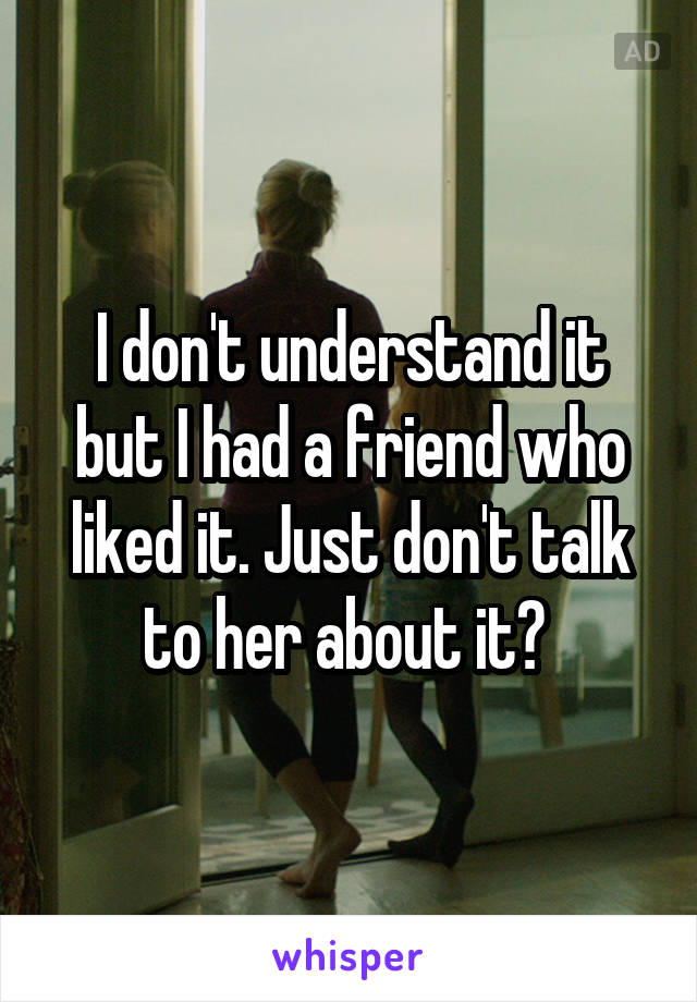 I don't understand it but I had a friend who liked it. Just don't talk to her about it? 