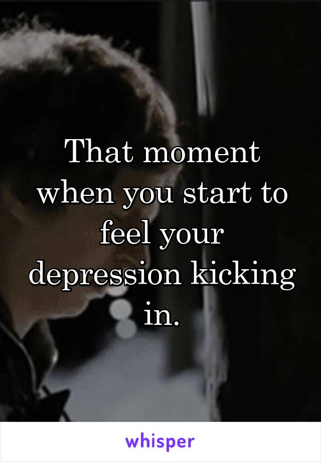 That moment when you start to feel your depression kicking in.