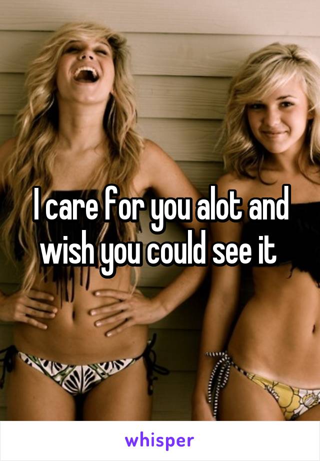 I care for you alot and wish you could see it 