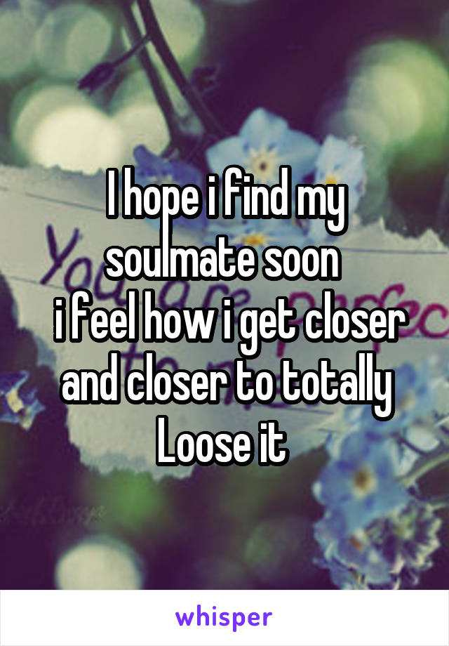 I hope i find my soulmate soon 
 i feel how i get closer and closer to totally Loose it 