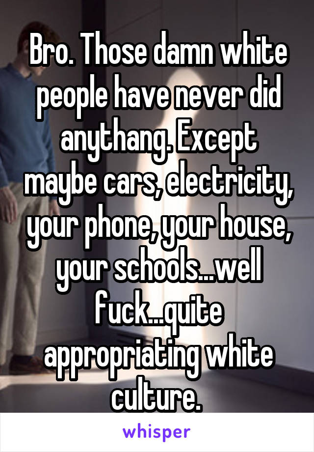 Bro. Those damn white people have never did anythang. Except maybe cars, electricity, your phone, your house, your schools...well fuck...quite appropriating white culture. 