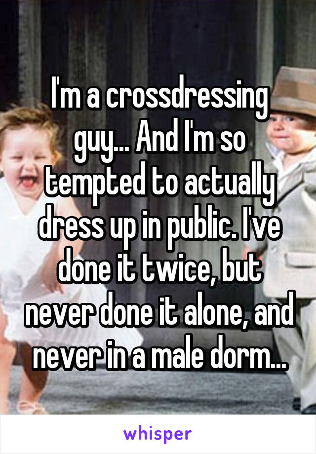 I'm a crossdressing guy... And I'm so tempted to actually dress up in public. I've done it twice, but never done it alone, and never in a male dorm...