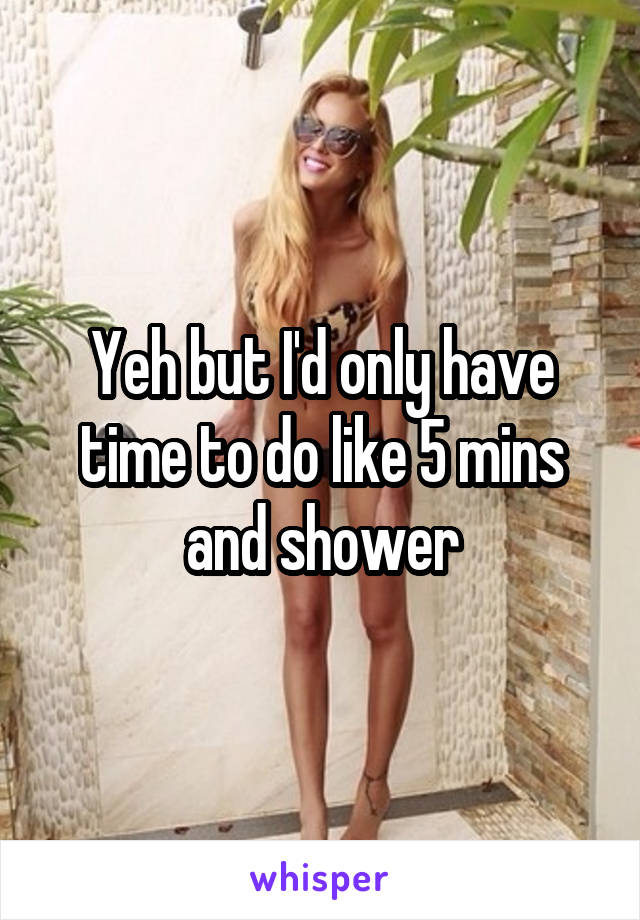 Yeh but I'd only have time to do like 5 mins and shower