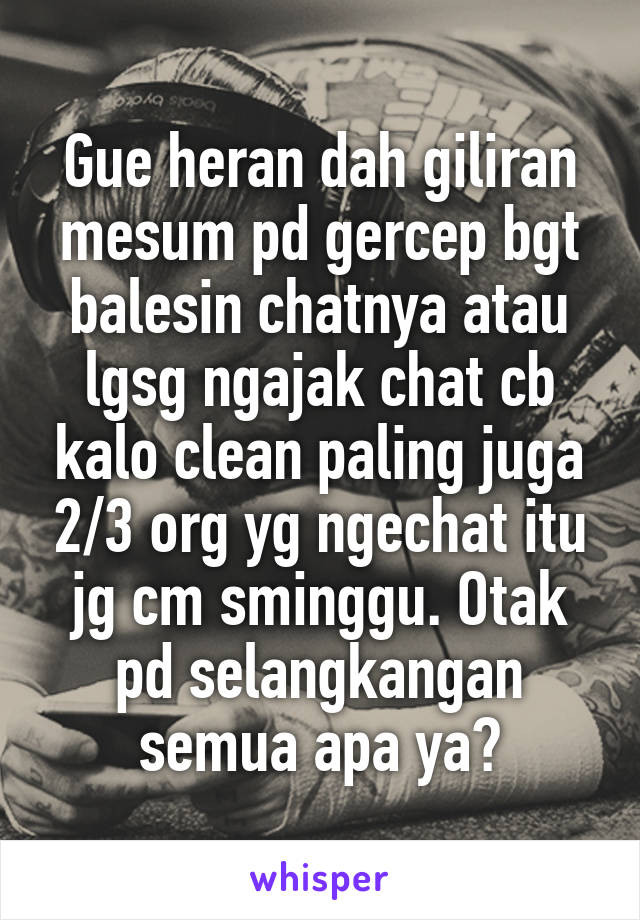 Gue heran dah giliran mesum pd gercep bgt balesin chatnya atau lgsg ngajak chat cb kalo clean paling juga 2/3 org yg ngechat itu jg cm sminggu. Otak pd selangkangan semua apa ya?