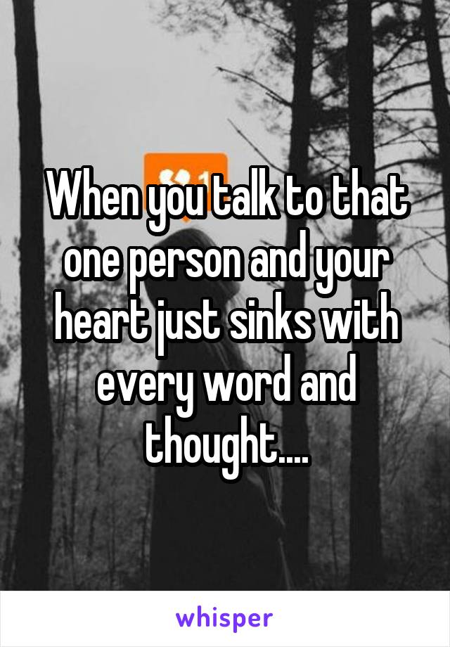 When you talk to that one person and your heart just sinks with every word and thought....