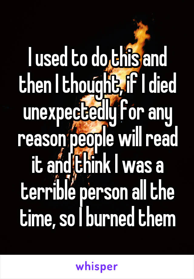 I used to do this and then I thought, if I died unexpectedly for any reason people will read it and think I was a terrible person all the time, so I burned them