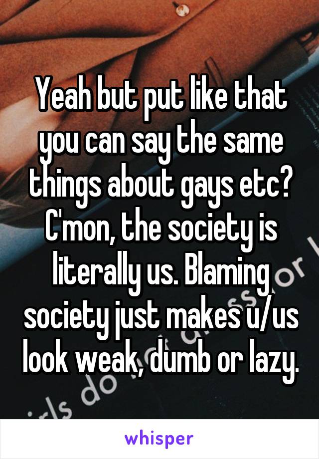 Yeah but put like that you can say the same things about gays etc? C'mon, the society is literally us. Blaming society just makes u/us look weak, dumb or lazy.