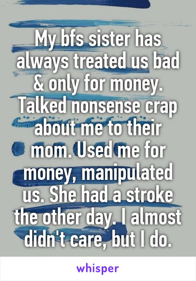 My bfs sister has always treated us bad & only for money. Talked nonsense crap about me to their mom. Used me for money, manipulated us. She had a stroke the other day. I almost didn't care, but I do.