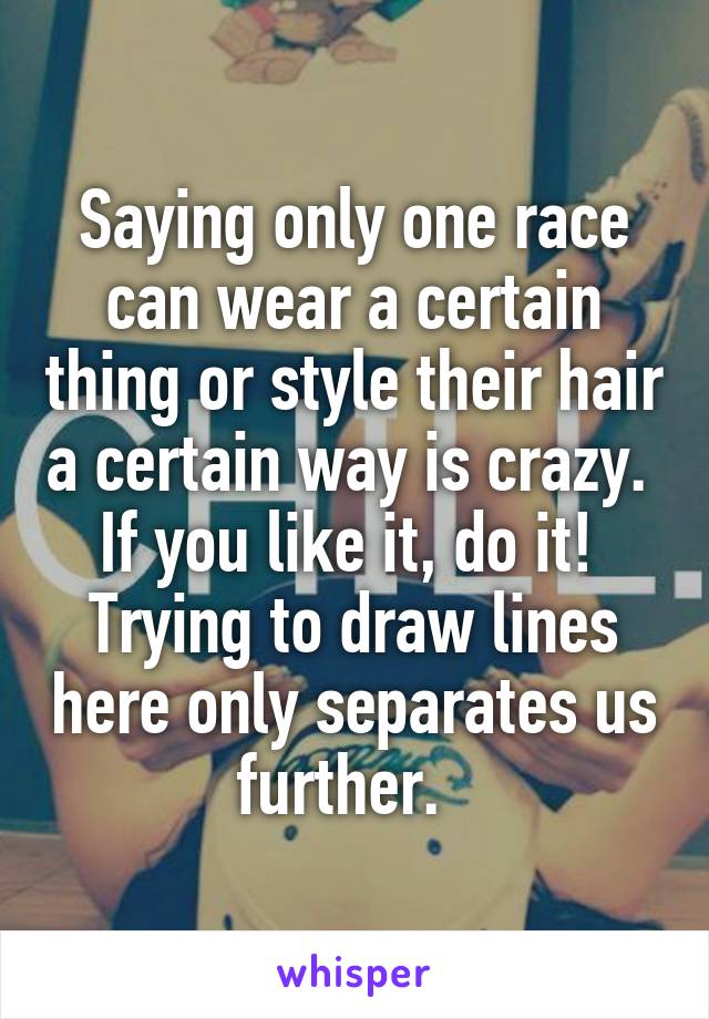 Saying only one race can wear a certain thing or style their hair a certain way is crazy.  If you like it, do it!  Trying to draw lines here only separates us further.  