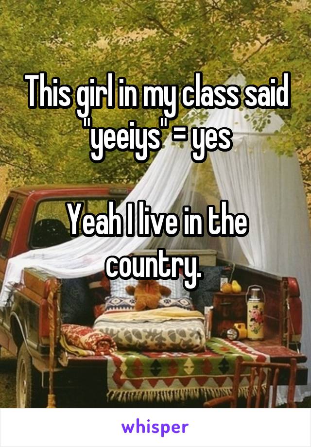 This girl in my class said "yeeiys" = yes

Yeah I live in the country. 

