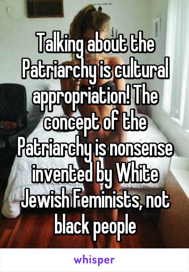 Talking about the Patriarchy is cultural appropriation! The concept of the Patriarchy is nonsense invented by White Jewish Feminists, not black people