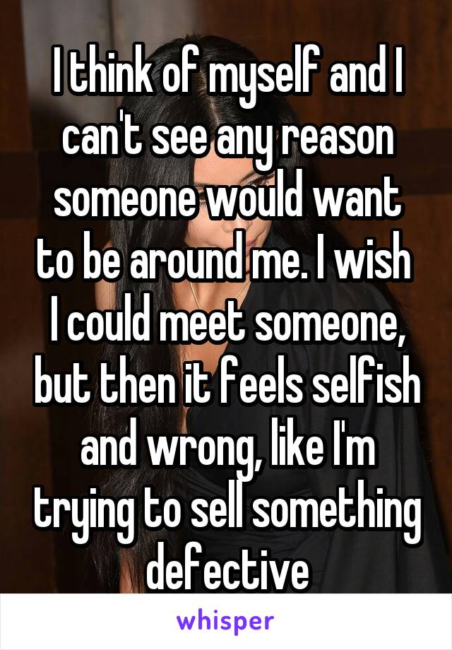 I think of myself and I can't see any reason someone would want to be around me. I wish  I could meet someone, but then it feels selfish and wrong, like I'm trying to sell something defective