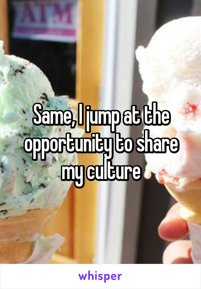 Same, I jump at the opportunity to share my culture