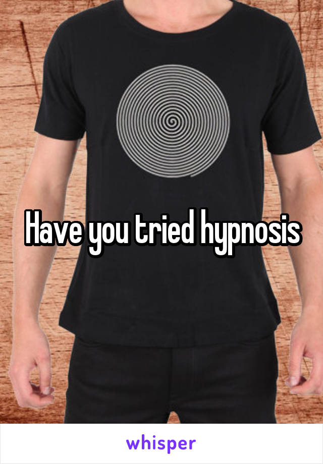 Have you tried hypnosis