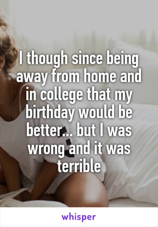 I though since being away from home and in college that my birthday would be better... but I was wrong and it was terrible