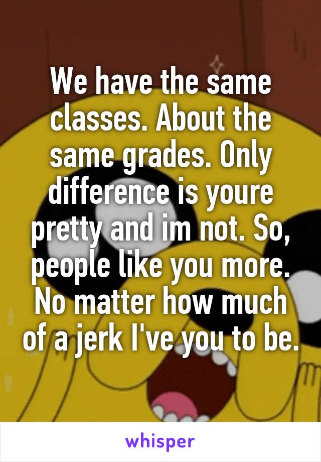 We have the same classes. About the same grades. Only difference is youre pretty and im not. So, people like you more. No matter how much of a jerk I've you to be. 