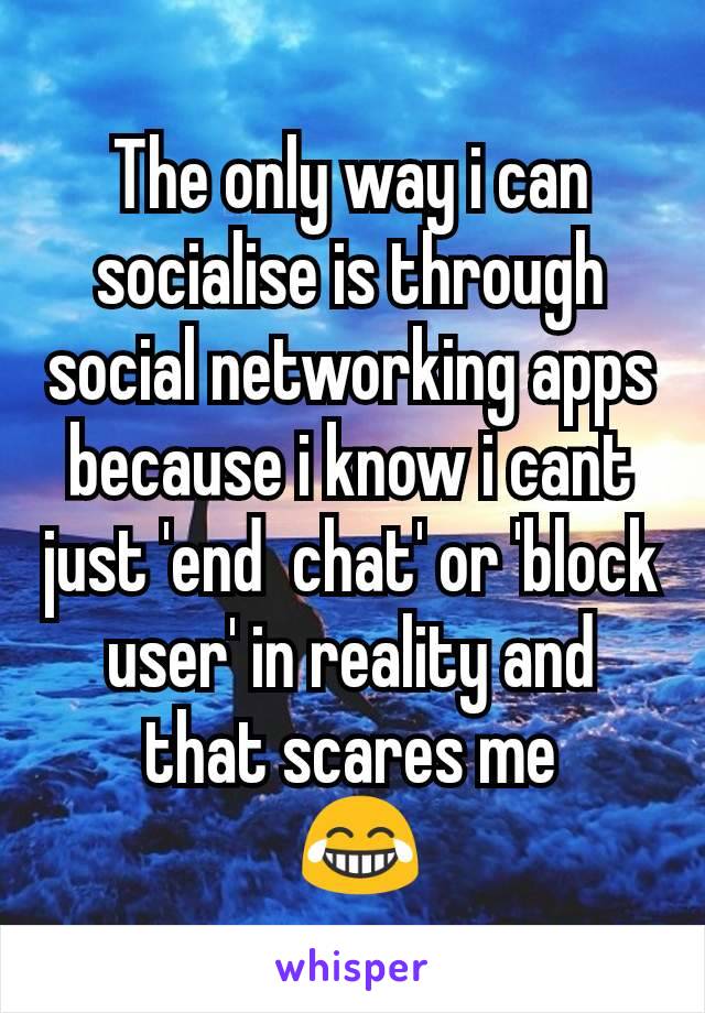 The only way i can socialise is through social networking apps because i know i cant just 'end  chat' or 'block user' in reality and that scares me
 😂