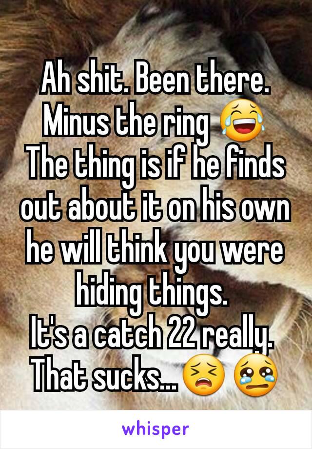 Ah shit. Been there. Minus the ring 😂
The thing is if he finds out about it on his own he will think you were hiding things. 
It's a catch 22 really. 
That sucks...😣😢