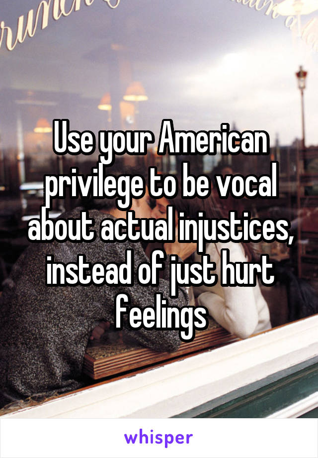 Use your American privilege to be vocal about actual injustices, instead of just hurt feelings