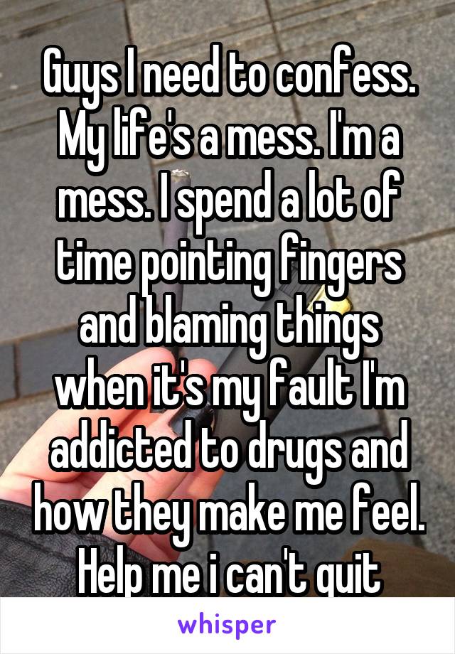 Guys I need to confess. My life's a mess. I'm a mess. I spend a lot of time pointing fingers and blaming things when it's my fault I'm addicted to drugs and how they make me feel. Help me i can't quit