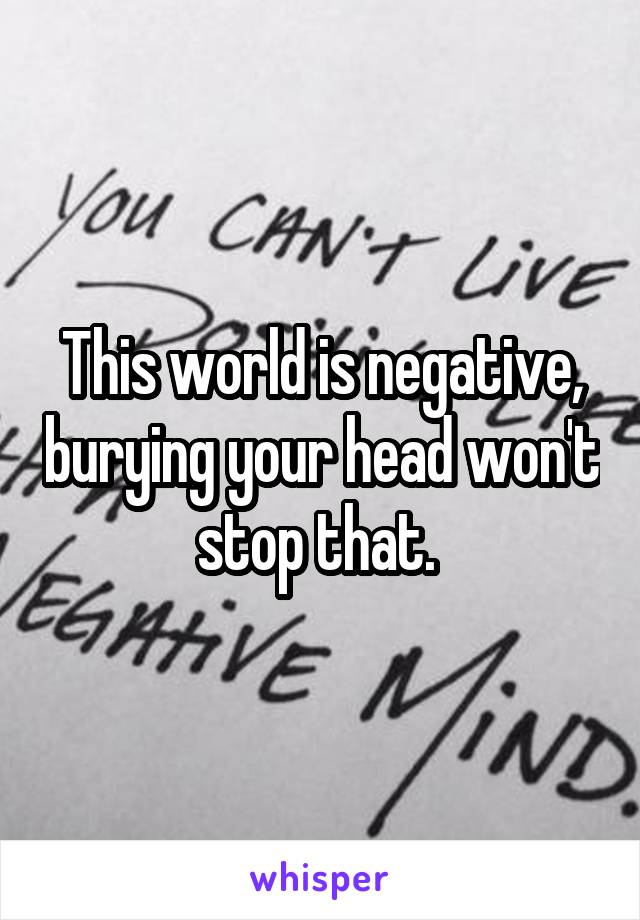 This world is negative, burying your head won't stop that. 