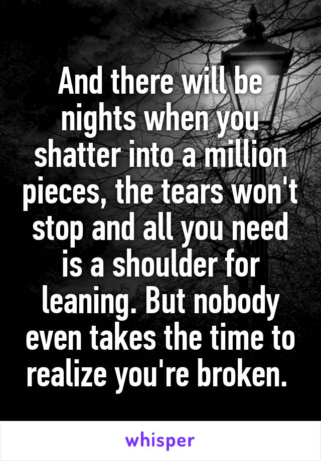 And there will be nights when you shatter into a million pieces, the tears won't stop and all you need is a shoulder for leaning. But nobody even takes the time to realize you're broken. 