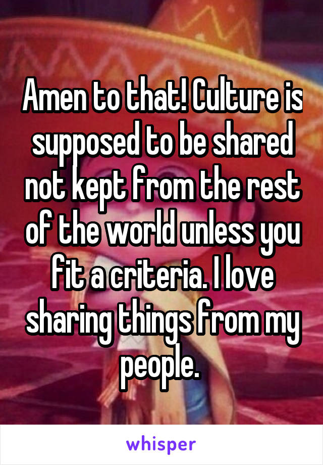 Amen to that! Culture is supposed to be shared not kept from the rest of the world unless you fit a criteria. I love sharing things from my people. 