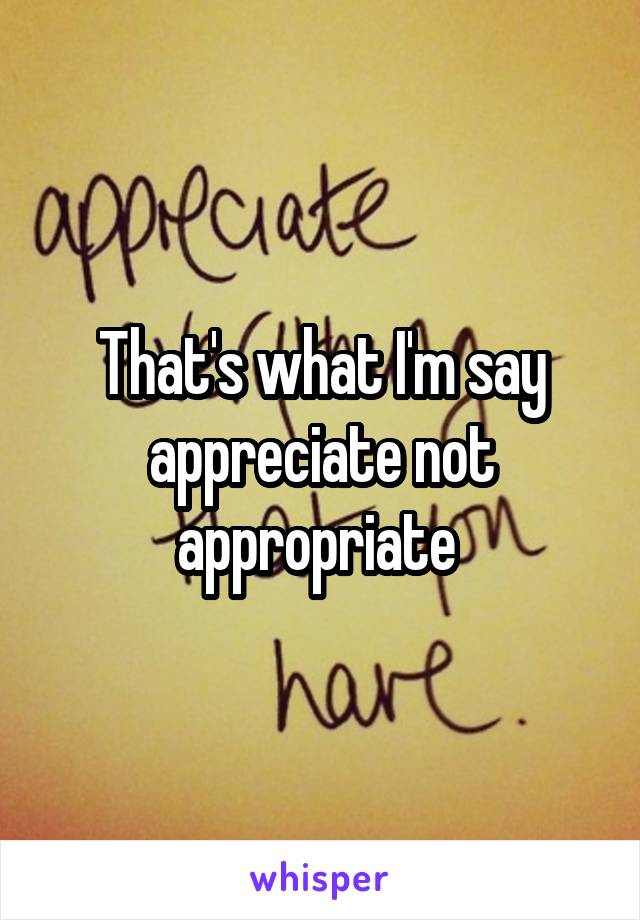 That's what I'm say appreciate not appropriate 