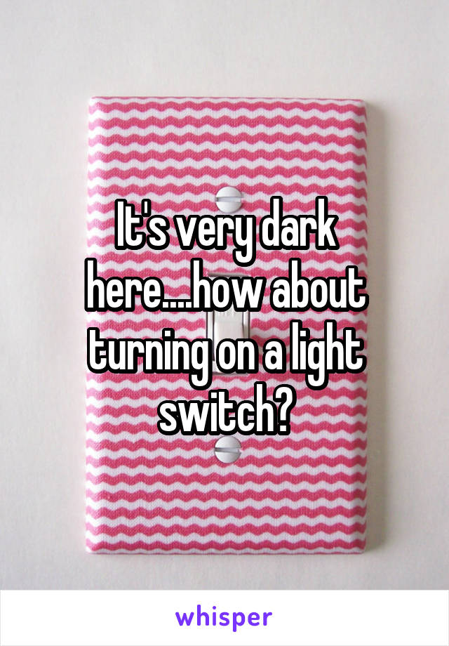 It's very dark here....how about turning on a light switch?