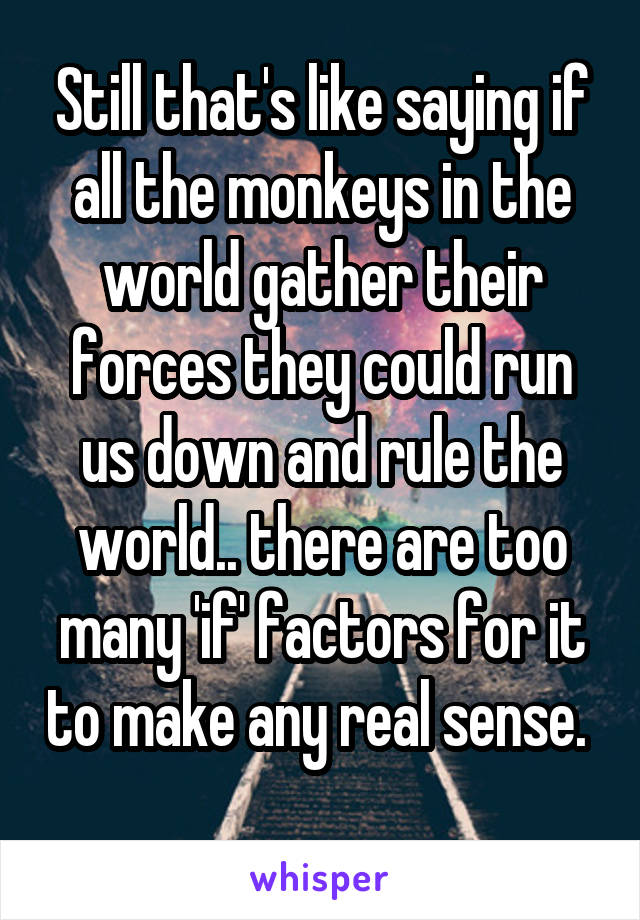 Still that's like saying if all the monkeys in the world gather their forces they could run us down and rule the world.. there are too many 'if' factors for it to make any real sense.  