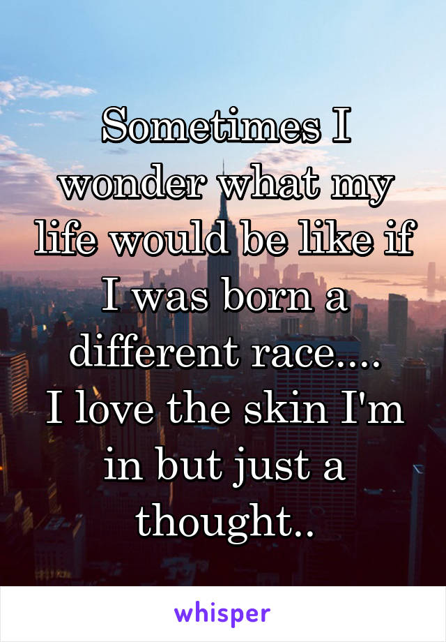 Sometimes I wonder what my life would be like if I was born a different race....
I love the skin I'm in but just a thought..